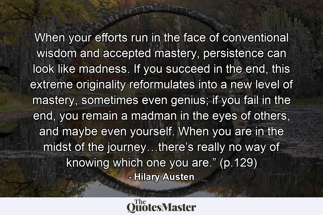 When your efforts run in the face of conventional wisdom and accepted mastery, persistence can look like madness. If you succeed in the end, this extreme originality reformulates into a new level of mastery, sometimes even genius; if you fail in the end, you remain a madman in the eyes of others, and maybe even yourself. When you are in the midst of the journey…there’s really no way of knowing which one you are.” (p.129) - Quote by Hilary Austen