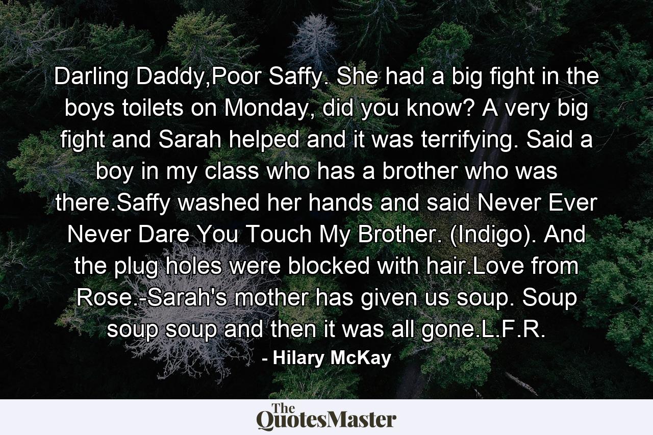 Darling Daddy,Poor Saffy. She had a big fight in the boys toilets on Monday, did you know? A very big fight and Sarah helped and it was terrifying. Said a boy in my class who has a brother who was there.Saffy washed her hands and said Never Ever Never Dare You Touch My Brother. (Indigo). And the plug holes were blocked with hair.Love from Rose.-Sarah's mother has given us soup. Soup soup soup and then it was all gone.L.F.R. - Quote by Hilary McKay