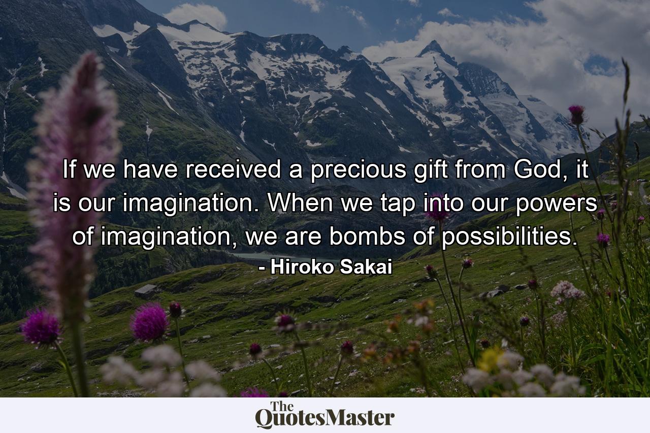 If we have received a precious gift from God, it is our imagination. When we tap into our powers of imagination, we are bombs of possibilities. - Quote by Hiroko Sakai