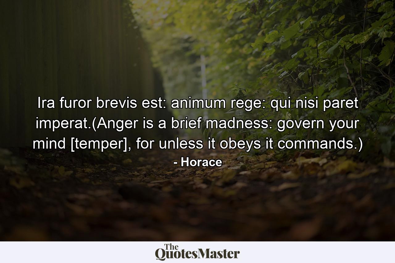 Ira furor brevis est: animum rege: qui nisi paret imperat.(Anger is a brief madness: govern your mind [temper], for unless it obeys it commands.) - Quote by Horace