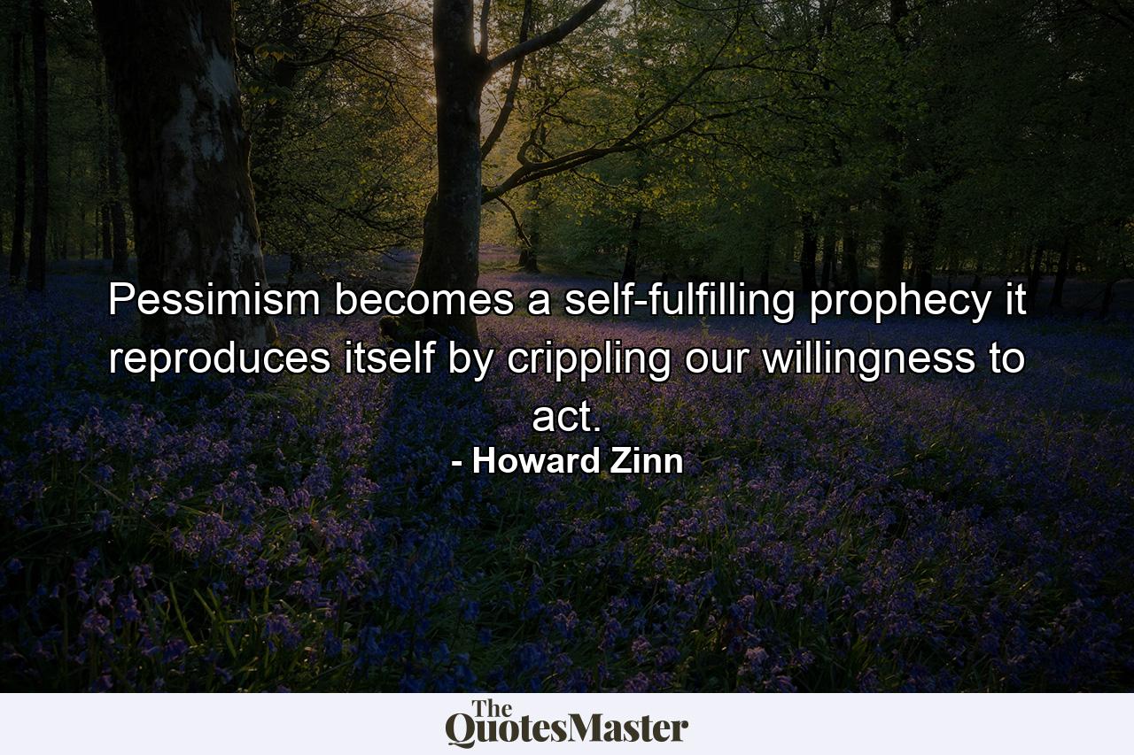 Pessimism becomes a self-fulfilling prophecy it reproduces itself by crippling our willingness to act. - Quote by Howard Zinn