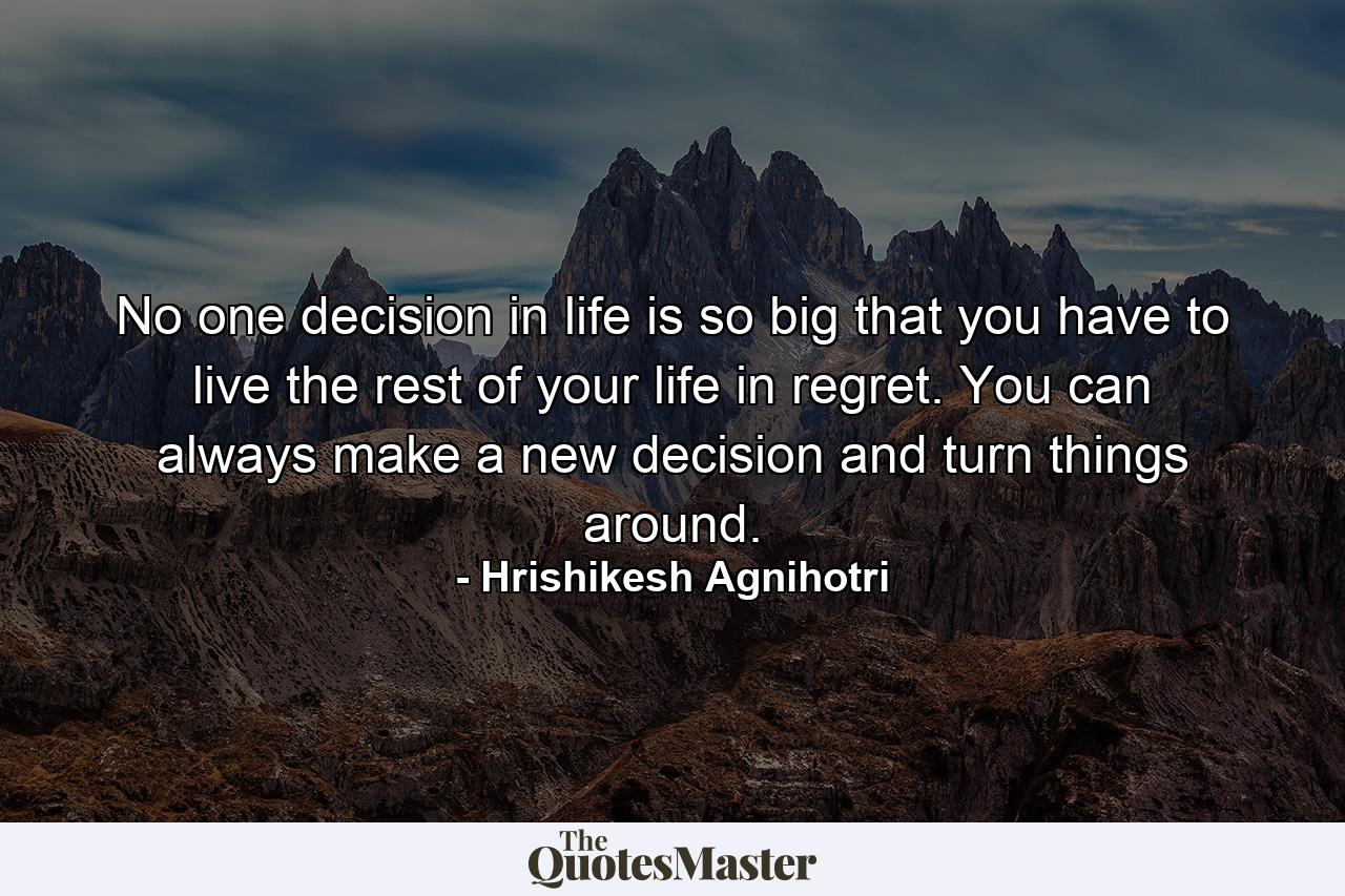 No one decision in life is so big that you have to live the rest of your life in regret. You can always make a new decision and turn things around. - Quote by Hrishikesh Agnihotri