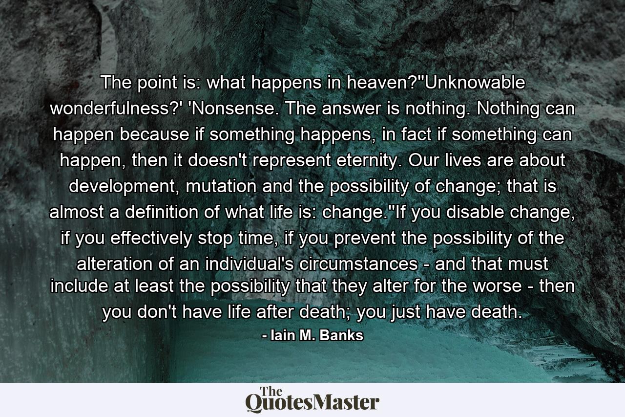 The point is: what happens in heaven?''Unknowable wonderfulness?' 'Nonsense. The answer is nothing. Nothing can happen because if something happens, in fact if something can happen, then it doesn't represent eternity. Our lives are about development, mutation and the possibility of change; that is almost a definition of what life is: change.''If you disable change, if you effectively stop time, if you prevent the possibility of the alteration of an individual's circumstances - and that must include at least the possibility that they alter for the worse - then you don't have life after death; you just have death. - Quote by Iain M. Banks