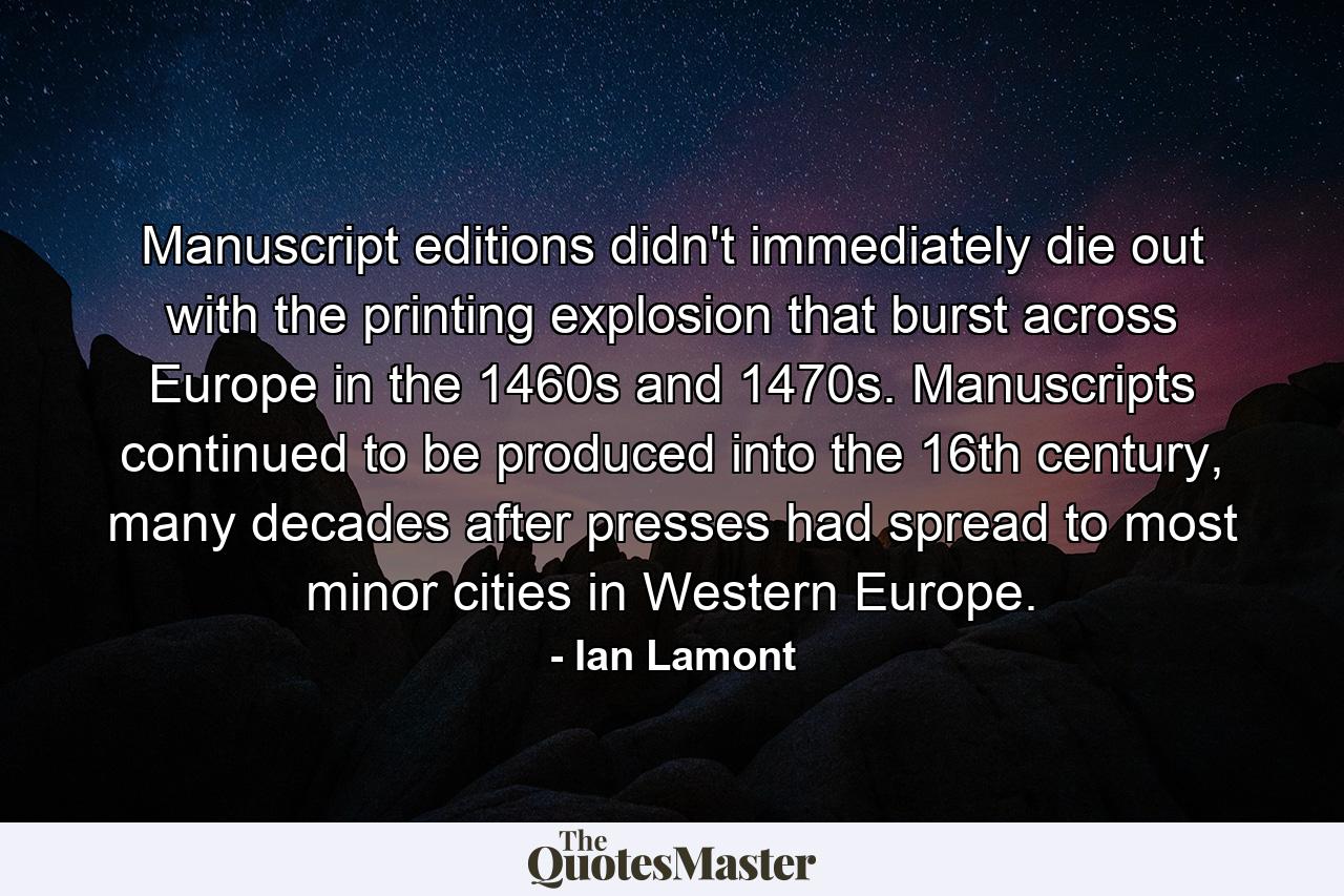 Manuscript editions didn't immediately die out with the printing explosion that burst across Europe in the 1460s and 1470s. Manuscripts continued to be produced into the 16th century, many decades after presses had spread to most minor cities in Western Europe. - Quote by Ian Lamont