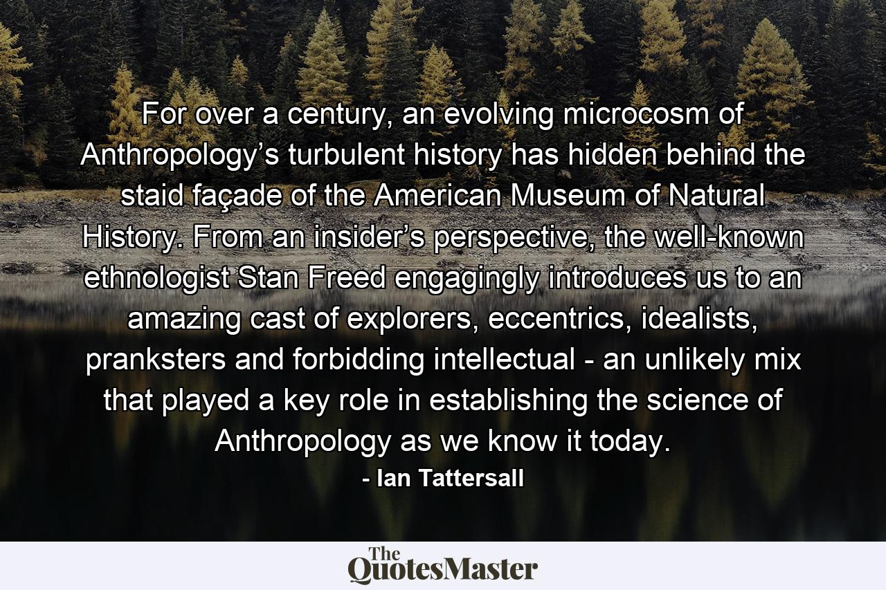 For over a century, an evolving microcosm of Anthropology’s turbulent history has hidden behind the staid façade of the American Museum of Natural History. From an insider’s perspective, the well-known ethnologist Stan Freed engagingly introduces us to an amazing cast of explorers, eccentrics, idealists, pranksters and forbidding intellectual - an unlikely mix that played a key role in establishing the science of Anthropology as we know it today. - Quote by Ian Tattersall