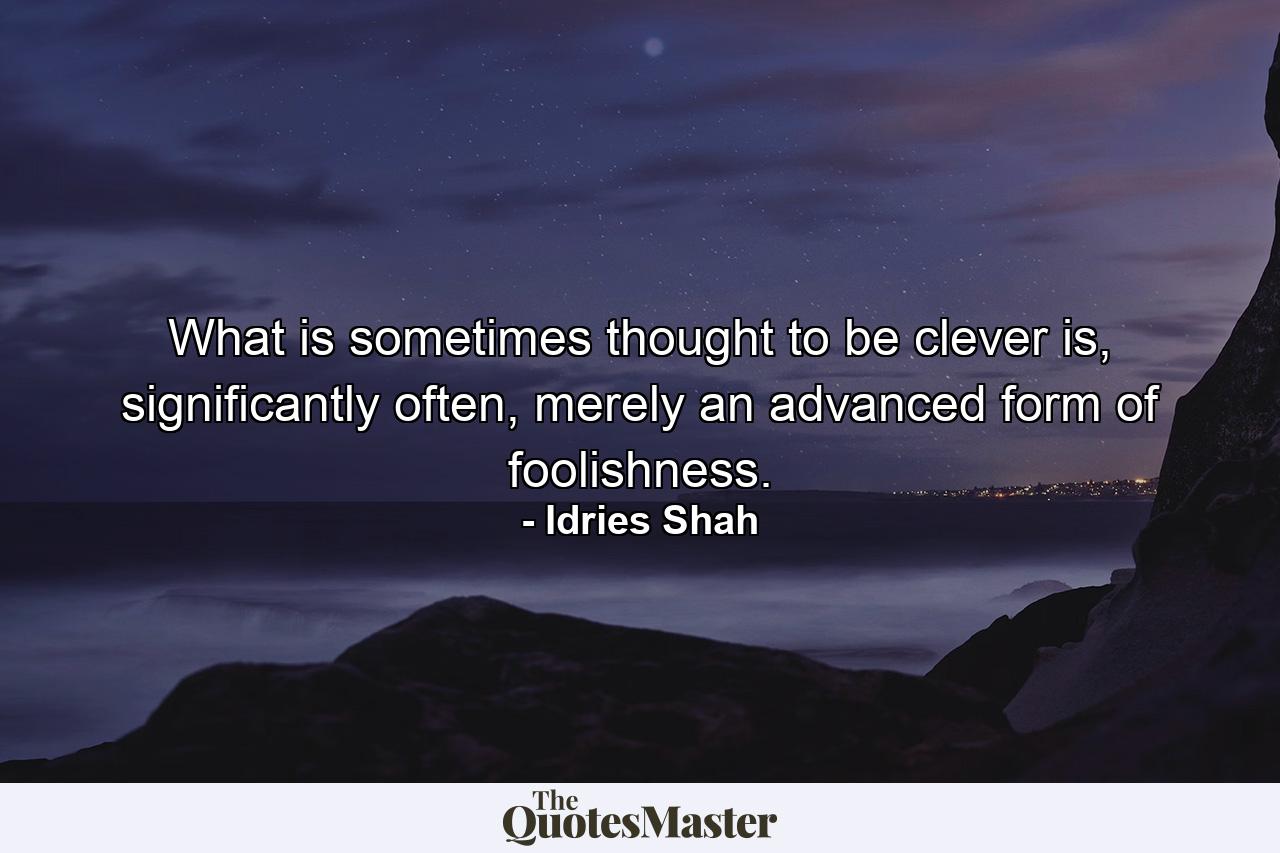 What is sometimes thought to be clever is, significantly often, merely an advanced form of foolishness. - Quote by Idries Shah