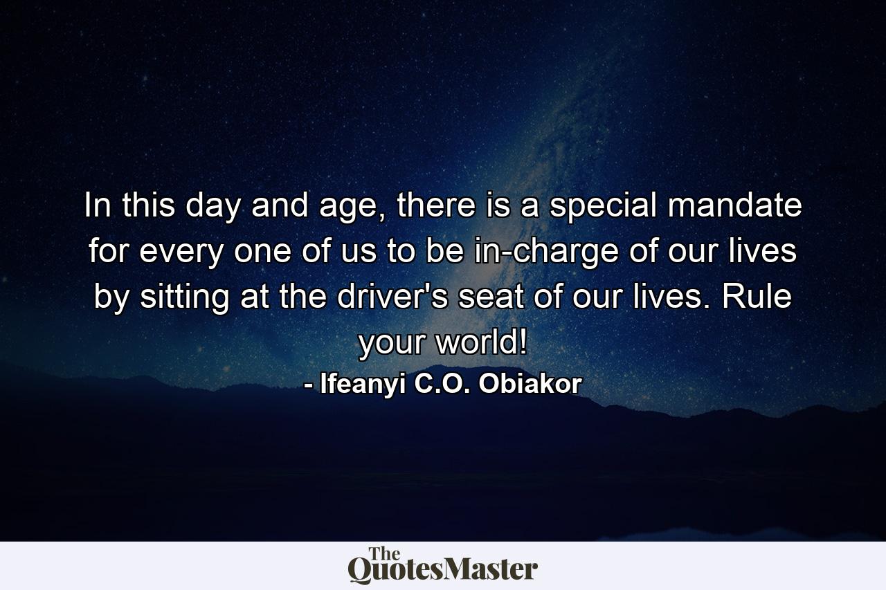 In this day and age, there is a special mandate for every one of us to be in-charge of our lives by sitting at the driver's seat of our lives. Rule your world! - Quote by Ifeanyi C.O. Obiakor