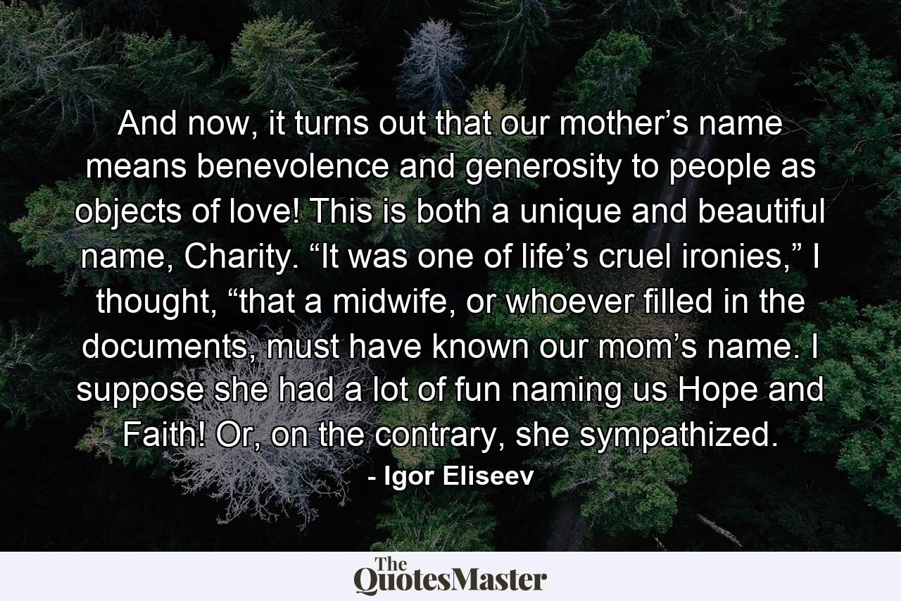 And now, it turns out that our mother’s name means benevolence and generosity to people as objects of love! This is both a unique and beautiful name, Charity. “It was one of life’s cruel ironies,” I thought, “that a midwife, or whoever filled in the documents, must have known our mom’s name. I suppose she had a lot of fun naming us Hope and Faith! Or, on the contrary, she sympathized. - Quote by Igor Eliseev