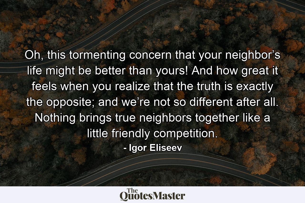 Oh, this tormenting concern that your neighbor’s life might be better than yours! And how great it feels when you realize that the truth is exactly the opposite; and we’re not so different after all. Nоthing brings true neighbors together like a little friendly competition. - Quote by Igor Eliseev