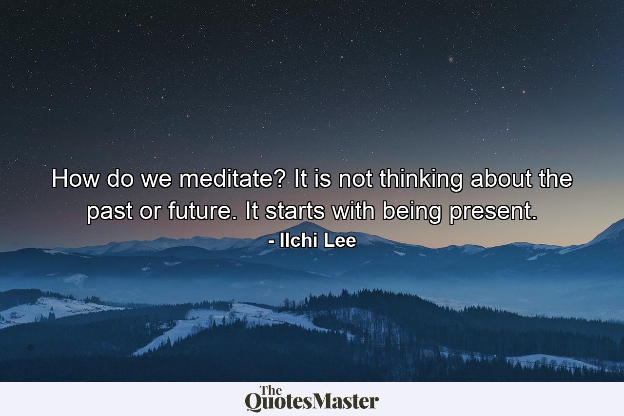 How do we meditate? It is not thinking about the past or future. It starts with being present. - Quote by Ilchi Lee