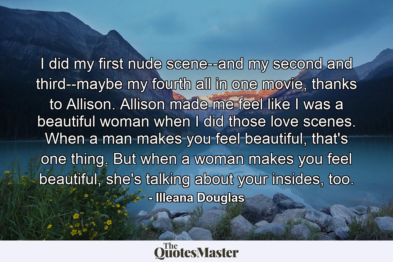 I did my first nude scene--and my second and third--maybe my fourth all in one movie, thanks to Allison. Allison made me feel like I was a beautiful woman when I did those love scenes. When a man makes you feel beautiful, that's one thing. But when a woman makes you feel beautiful, she's talking about your insides, too. - Quote by Illeana Douglas