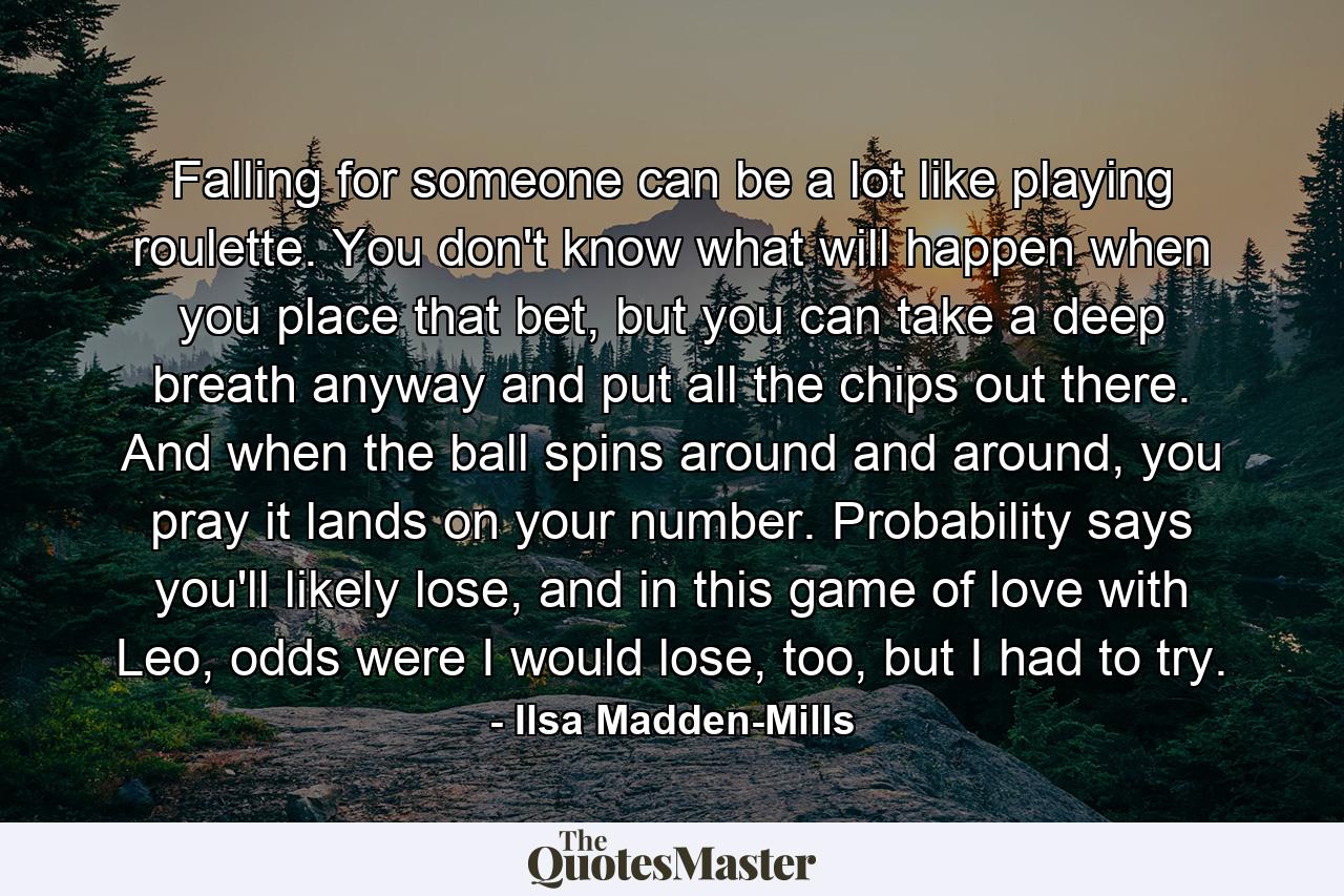 Falling for someone can be a lot like playing roulette. You don't know what will happen when you place that bet, but you can take a deep breath anyway and put all the chips out there. And when the ball spins around and around, you pray it lands on your number. Probability says you'll likely lose, and in this game of love with Leo, odds were I would lose, too, but I had to try. - Quote by Ilsa Madden-Mills