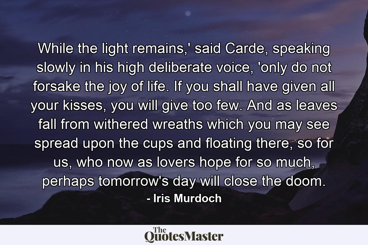 While the light remains,' said Carde, speaking slowly in his high deliberate voice, 'only do not forsake the joy of life. If you shall have given all your kisses, you will give too few. And as leaves fall from withered wreaths which you may see spread upon the cups and floating there, so for us, who now as lovers hope for so much, perhaps tomorrow's day will close the doom. - Quote by Iris Murdoch