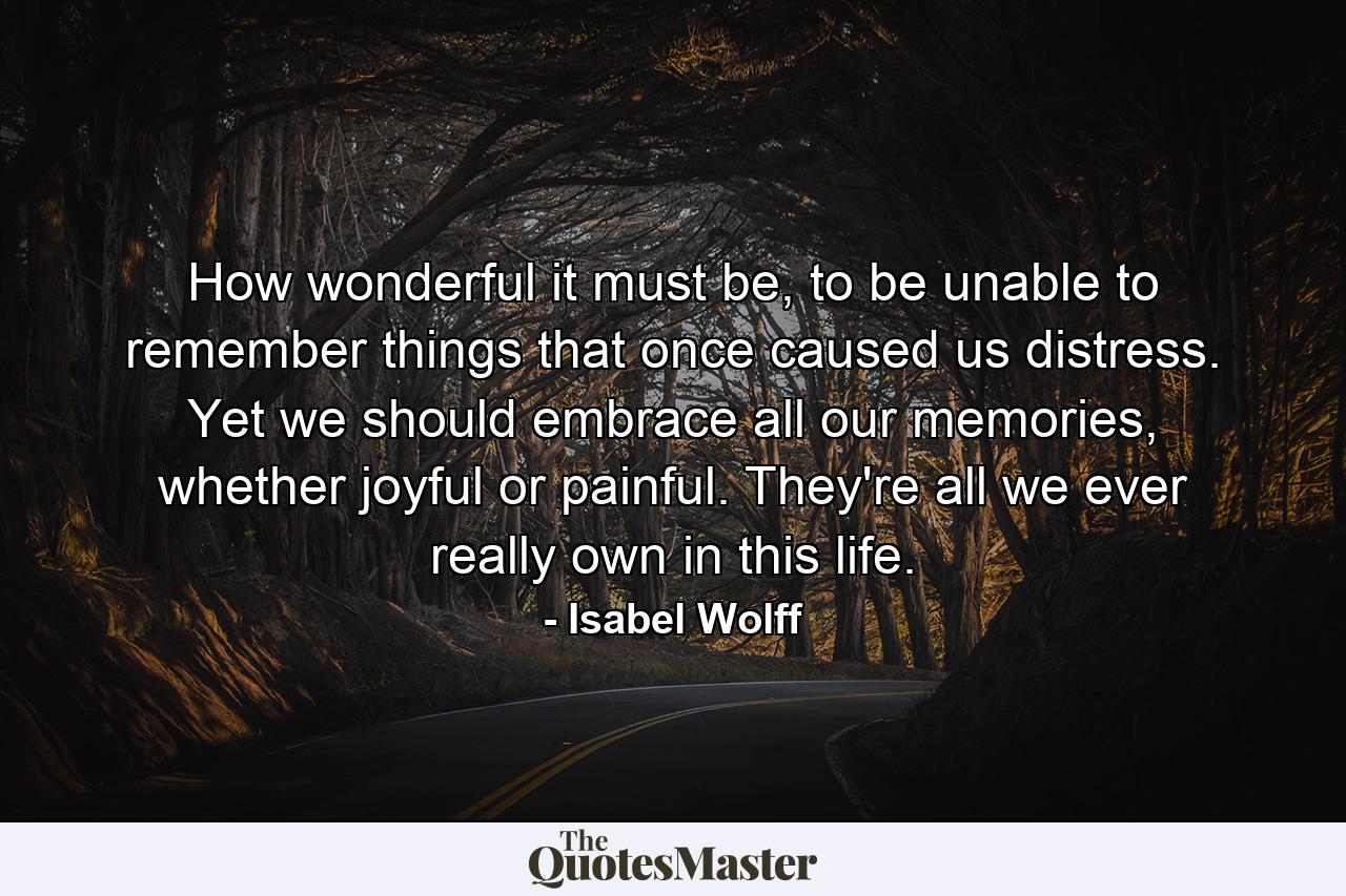 How wonderful it must be, to be unable to remember things that once caused us distress. Yet we should embrace all our memories, whether joyful or painful. They're all we ever really own in this life. - Quote by Isabel Wolff