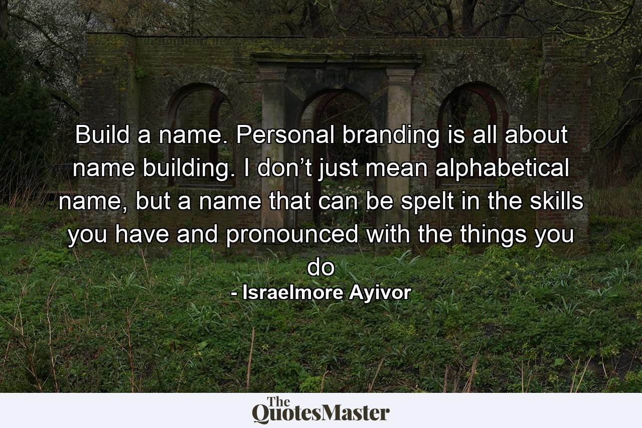 Build a name. Personal branding is all about name building. I don’t just mean alphabetical name, but a name that can be spelt in the skills you have and pronounced with the things you do - Quote by Israelmore Ayivor