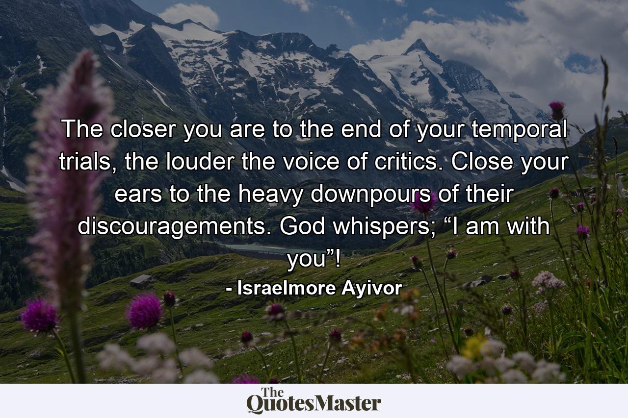 The closer you are to the end of your temporal trials, the louder the voice of critics. Close your ears to the heavy downpours of their discouragements. God whispers; “I am with you”! - Quote by Israelmore Ayivor