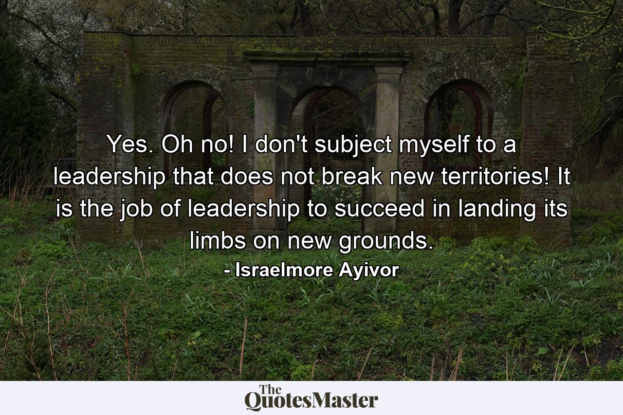 Yes. Oh no! I don't subject myself to a leadership that does not break new territories! It is the job of leadership to succeed in landing its limbs on new grounds. - Quote by Israelmore Ayivor