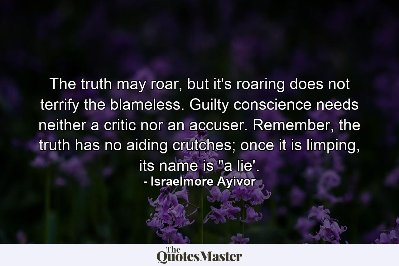 The truth may roar, but it's roaring does not terrify the blameless. Guilty conscience needs neither a critic nor an accuser. Remember, the truth has no aiding crutches; once it is limping, its name is 