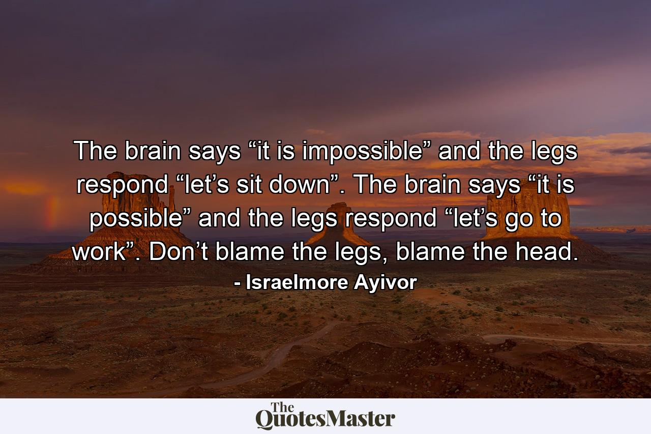 The brain says “it is impossible” and the legs respond “let’s sit down”. The brain says “it is possible” and the legs respond “let’s go to work”. Don’t blame the legs, blame the head. - Quote by Israelmore Ayivor