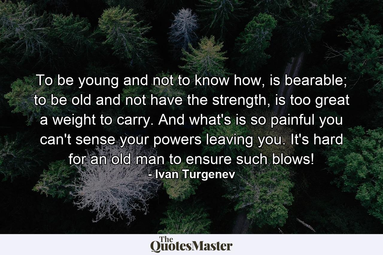 To be young and not to know how, is bearable; to be old and not have the strength, is too great a weight to carry. And what's is so painful you can't sense your powers leaving you. It's hard for an old man to ensure such blows! - Quote by Ivan Turgenev