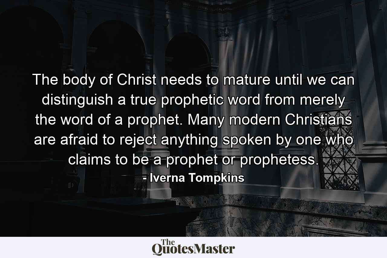 The body of Christ needs to mature until we can distinguish a true prophetic word from merely the word of a prophet. Many modern Christians are afraid to reject anything spoken by one who claims to be a prophet or prophetess. - Quote by Iverna Tompkins