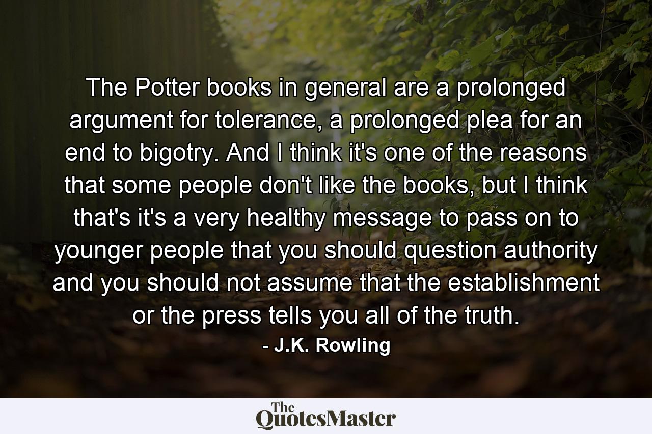 The Potter books in general are a prolonged argument for tolerance, a prolonged plea for an end to bigotry. And I think it's one of the reasons that some people don't like the books, but I think that's it's a very healthy message to pass on to younger people that you should question authority and you should not assume that the establishment or the press tells you all of the truth. - Quote by J.K. Rowling