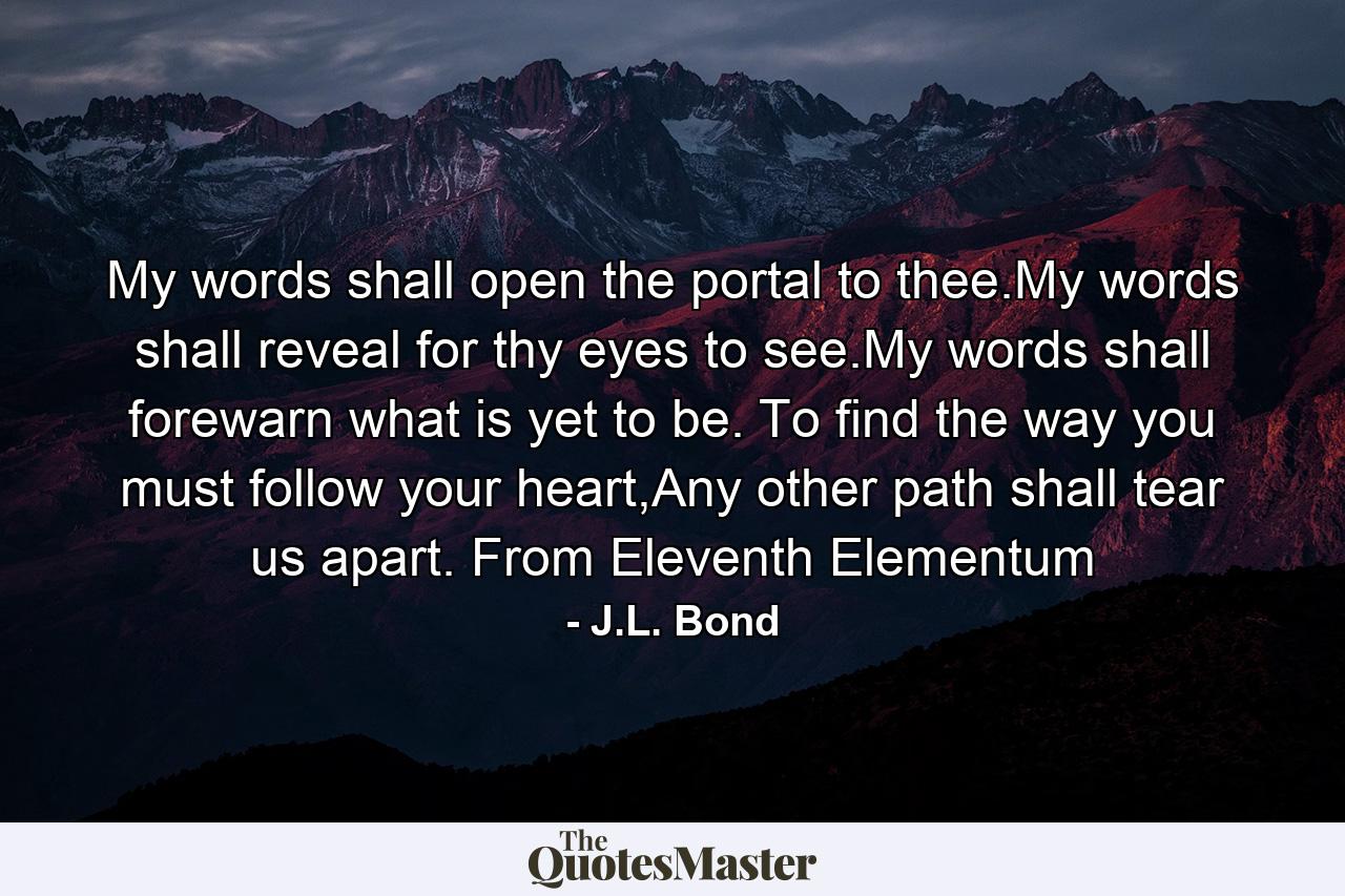 My words shall open the portal to thee.My words shall reveal for thy eyes to see.My words shall forewarn what is yet to be. To find the way you must follow your heart,Any other path shall tear us apart. From Eleventh Elementum - Quote by J.L. Bond