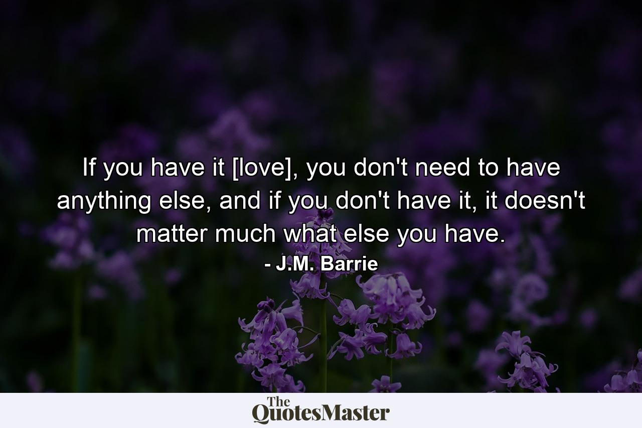 If you have it [love], you don't need to have anything else, and if you don't have it, it doesn't matter much what else you have. - Quote by J.M. Barrie