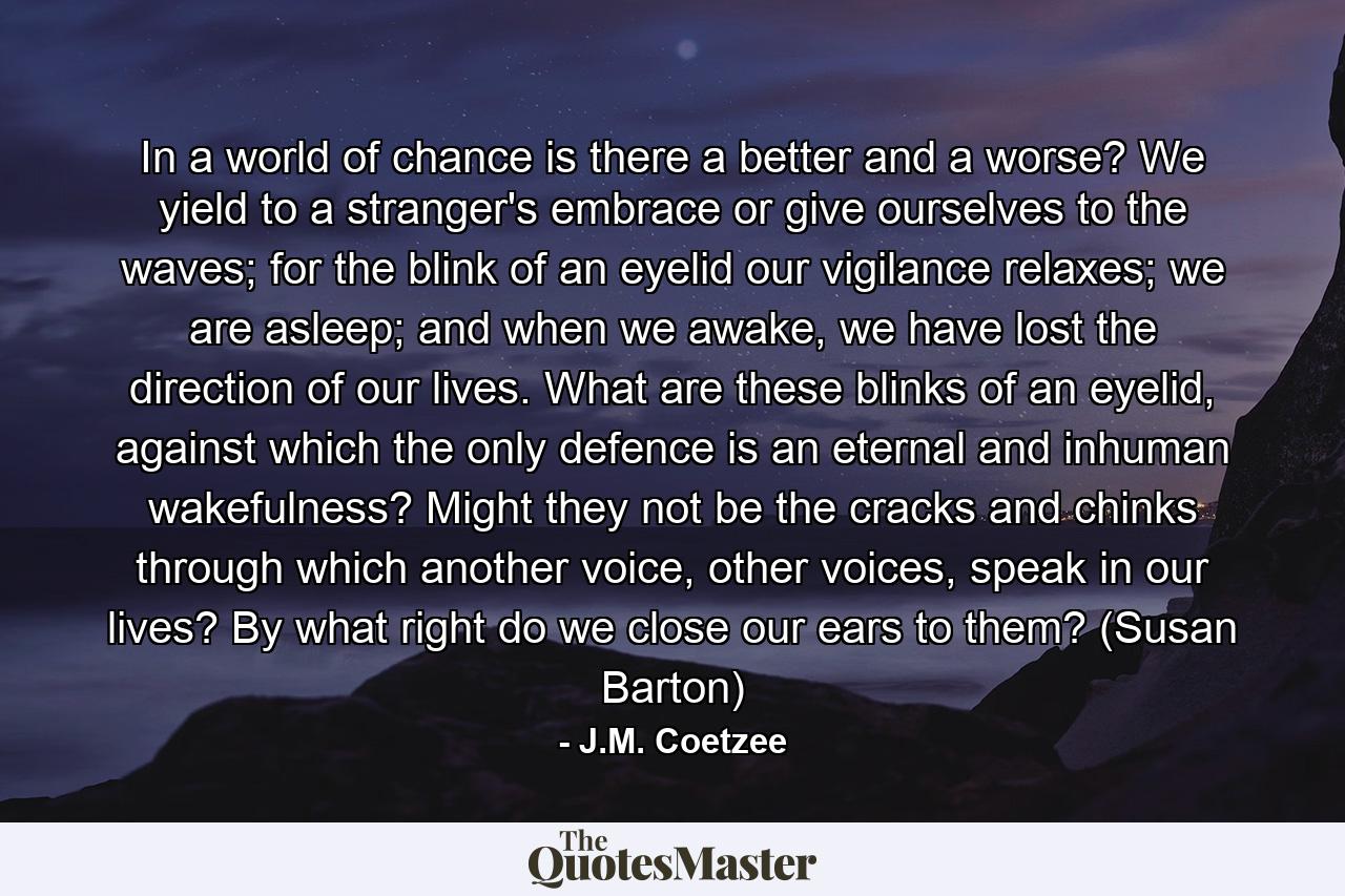 In a world of chance is there a better and a worse? We yield to a stranger's embrace or give ourselves to the waves; for the blink of an eyelid our vigilance relaxes; we are asleep; and when we awake, we have lost the direction of our lives. What are these blinks of an eyelid, against which the only defence is an eternal and inhuman wakefulness? Might they not be the cracks and chinks through which another voice, other voices, speak in our lives? By what right do we close our ears to them? (Susan Barton) - Quote by J.M. Coetzee