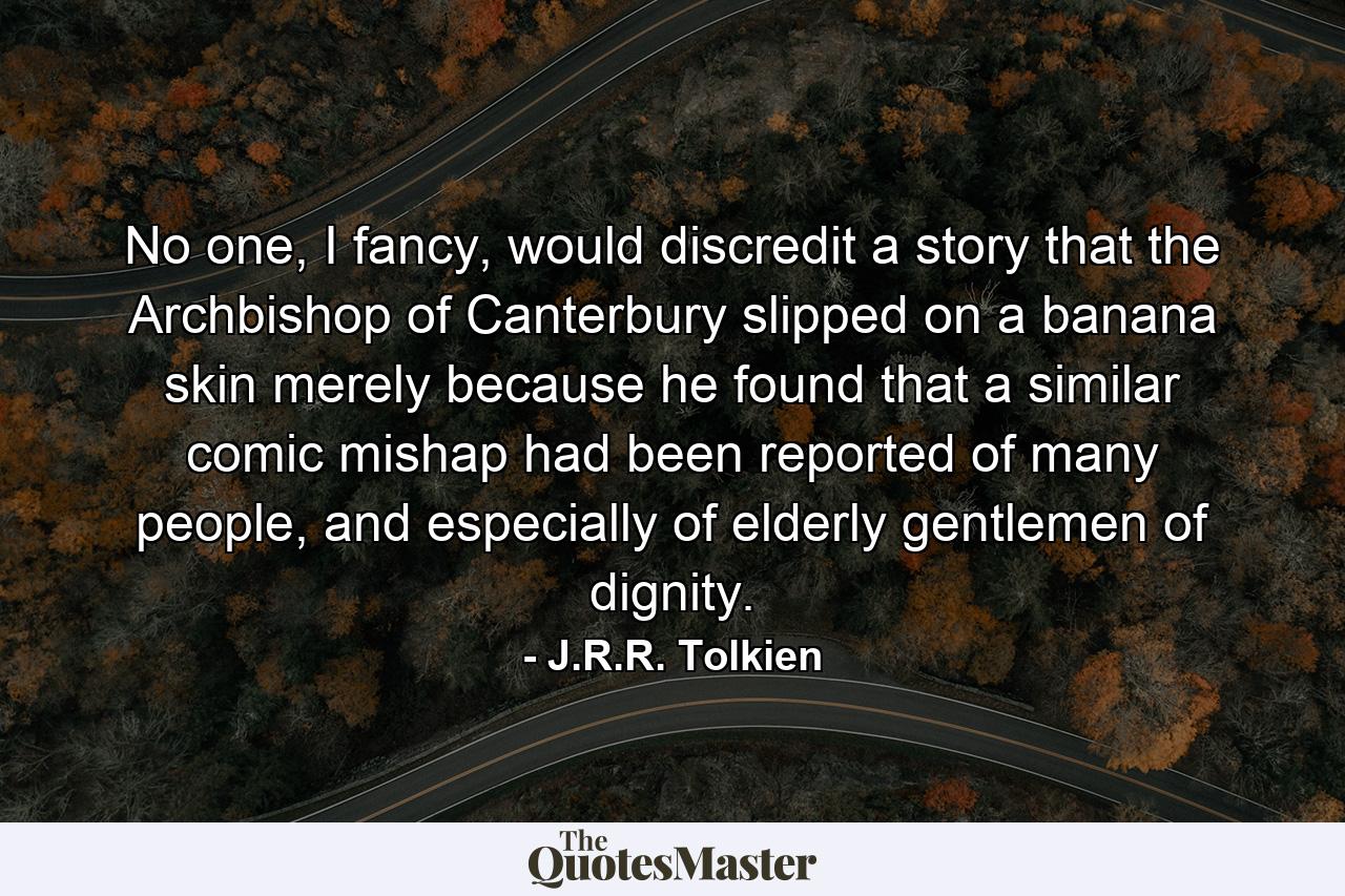 No one, I fancy, would discredit a story that the Archbishop of Canterbury slipped on a banana skin merely because he found that a similar comic mishap had been reported of many people, and especially of elderly gentlemen of dignity. - Quote by J.R.R. Tolkien