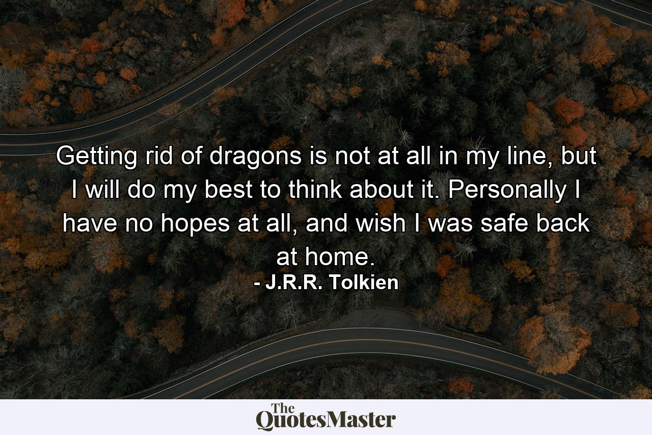 Getting rid of dragons is not at all in my line, but I will do my best to think about it. Personally I have no hopes at all, and wish I was safe back at home. - Quote by J.R.R. Tolkien