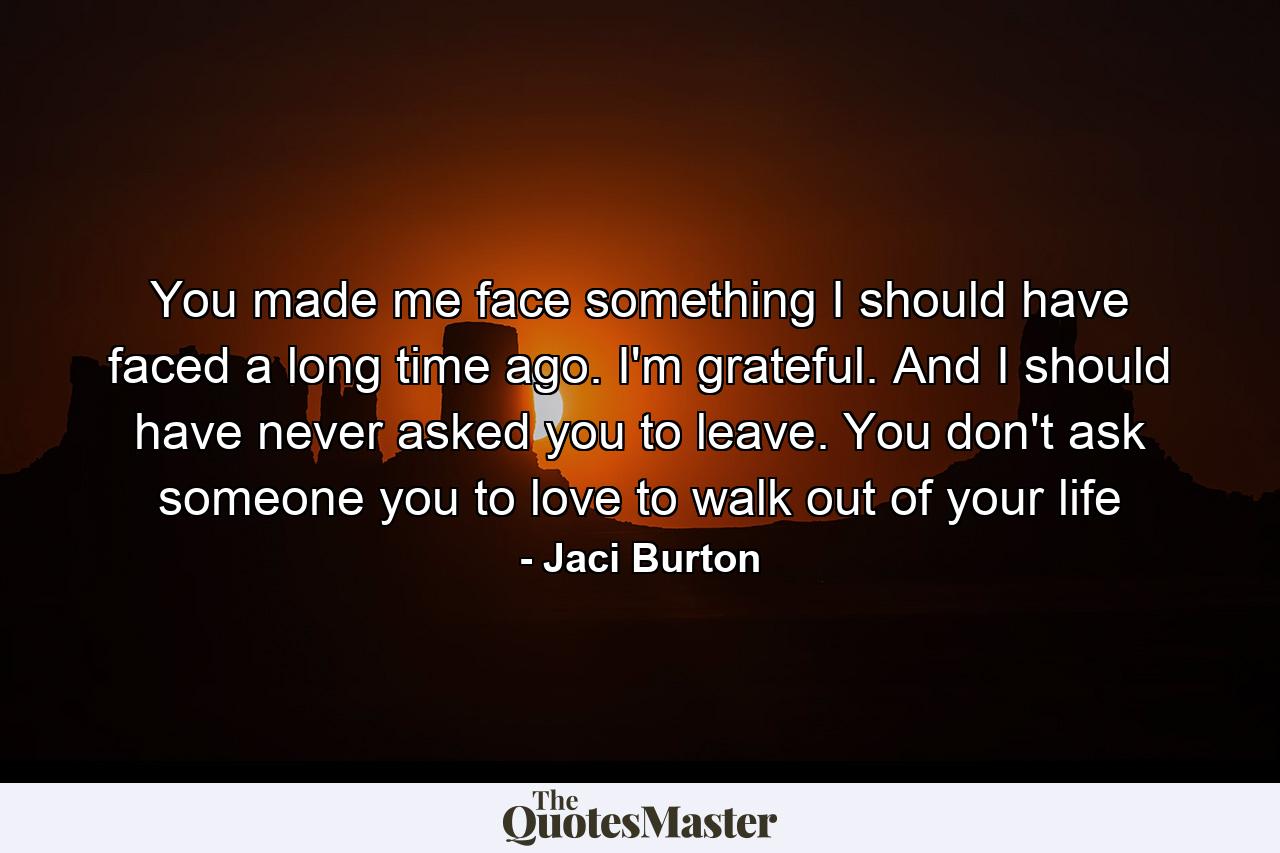 You made me face something I should have faced a long time ago. I'm grateful. And I should have never asked you to leave. You don't ask someone you to love to walk out of your life - Quote by Jaci Burton