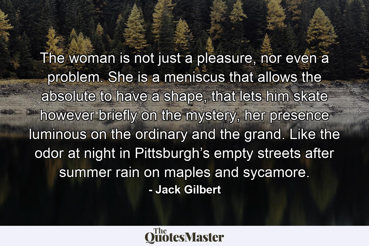 The woman is not just a pleasure, nor even a problem. She is a meniscus that allows the absolute to have a shape, that lets him skate however briefly on the mystery, her presence luminous on the ordinary and the grand. Like the odor at night in Pittsburgh’s empty streets after summer rain on maples and sycamore. - Quote by Jack Gilbert