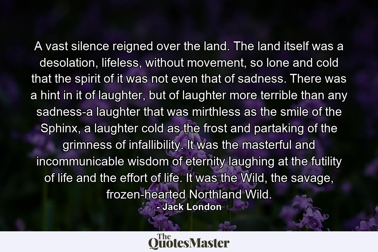 A vast silence reigned over the land. The land itself was a desolation, lifeless, without movement, so lone and cold that the spirit of it was not even that of sadness. There was a hint in it of laughter, but of laughter more terrible than any sadness-a laughter that was mirthless as the smile of the Sphinx, a laughter cold as the frost and partaking of the grimness of infallibility. It was the masterful and incommunicable wisdom of eternity laughing at the futility of life and the effort of life. It was the Wild, the savage, frozen-hearted Northland Wild. - Quote by Jack London