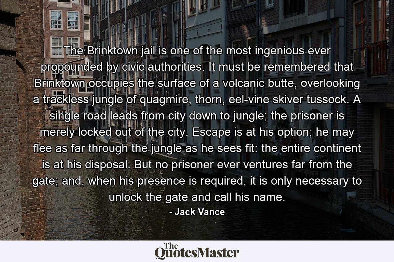 The Brinktown jail is one of the most ingenious ever propounded by civic authorities. It must be remembered that Brinktown occupies the surface of a volcanic butte, overlooking a trackless jungle of quagmire, thorn, eel-vine skiver tussock. A single road leads from city down to jungle; the prisoner is merely locked out of the city. Escape is at his option; he may flee as far through the jungle as he sees fit: the entire continent is at his disposal. But no prisoner ever ventures far from the gate; and, when his presence is required, it is only necessary to unlock the gate and call his name. - Quote by Jack Vance