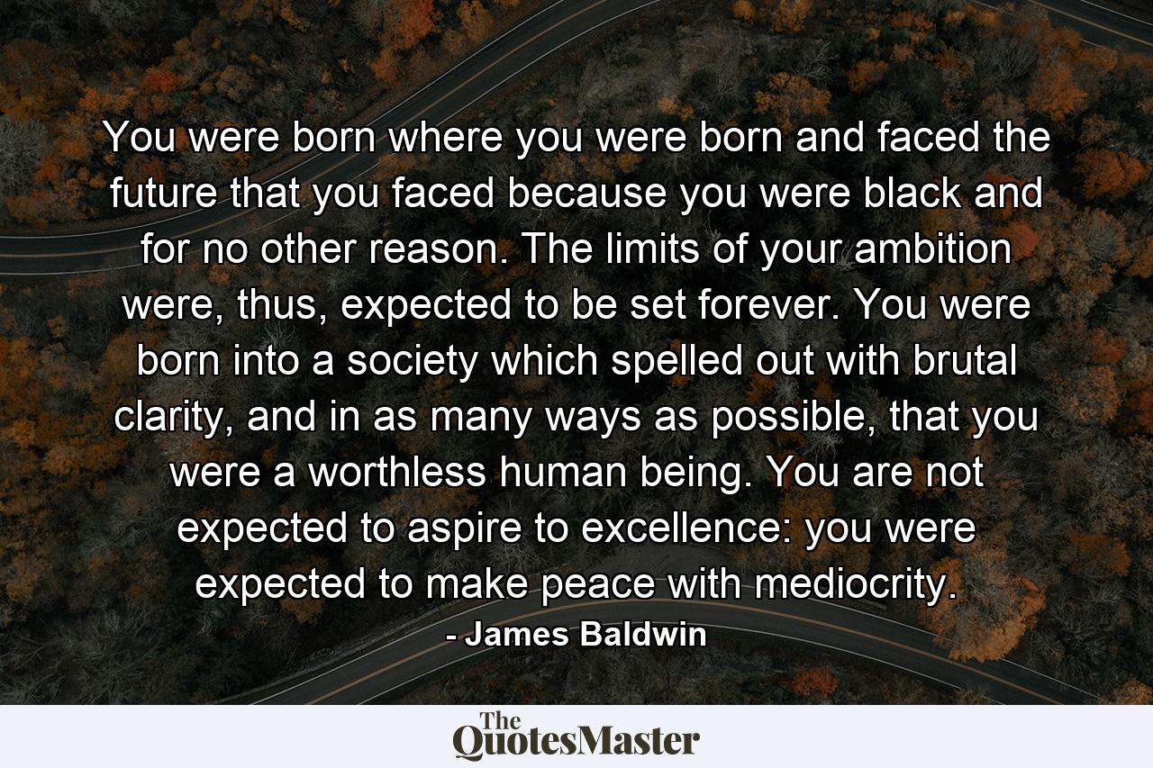 You were born where you were born and faced the future that you faced because you were black and for no other reason. The limits of your ambition were, thus, expected to be set forever. You were born into a society which spelled out with brutal clarity, and in as many ways as possible, that you were a worthless human being. You are not expected to aspire to excellence: you were expected to make peace with mediocrity. - Quote by James Baldwin