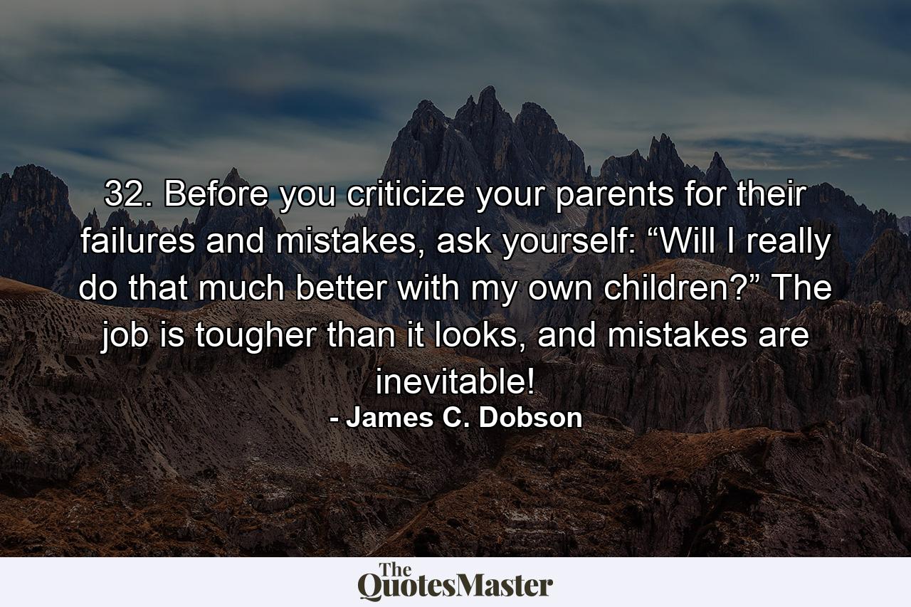 32. Before you criticize your parents for their failures and mistakes, ask yourself: “Will I really do that much better with my own children?” The job is tougher than it looks, and mistakes are inevitable! - Quote by James C. Dobson