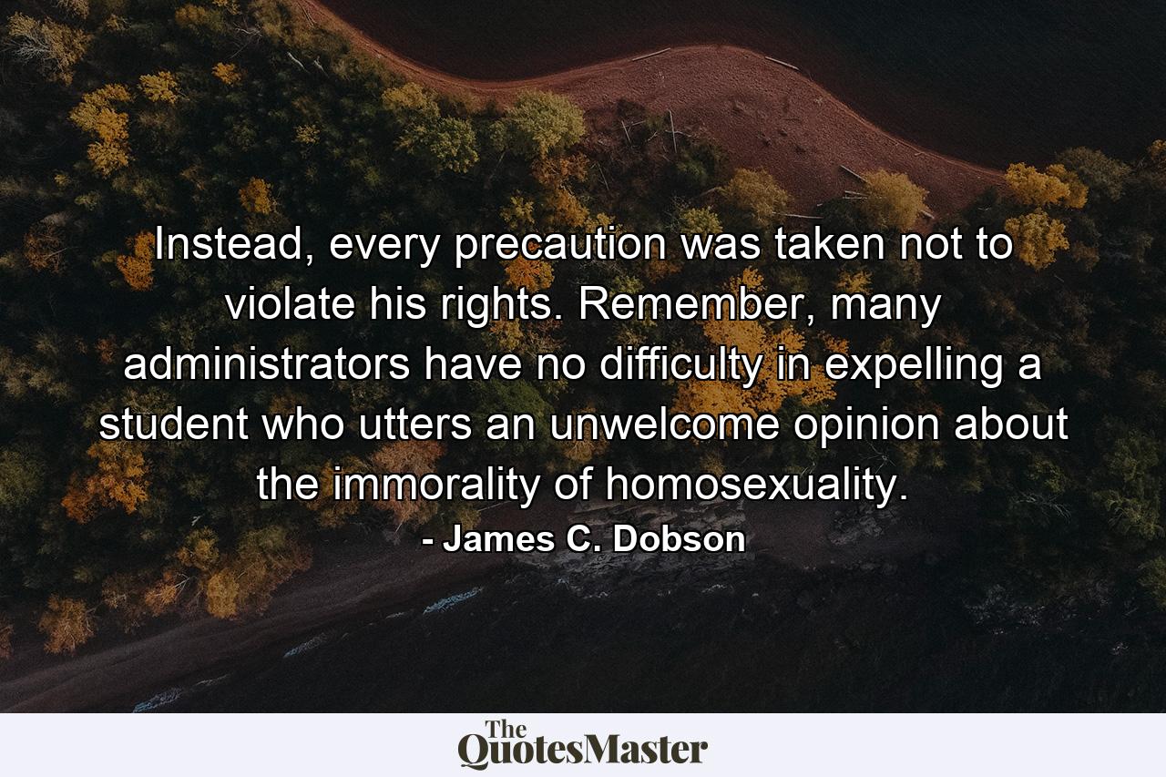 Instead, every precaution was taken not to violate his rights. Remember, many administrators have no difficulty in expelling a student who utters an unwelcome opinion about the immorality of homosexuality. - Quote by James C. Dobson