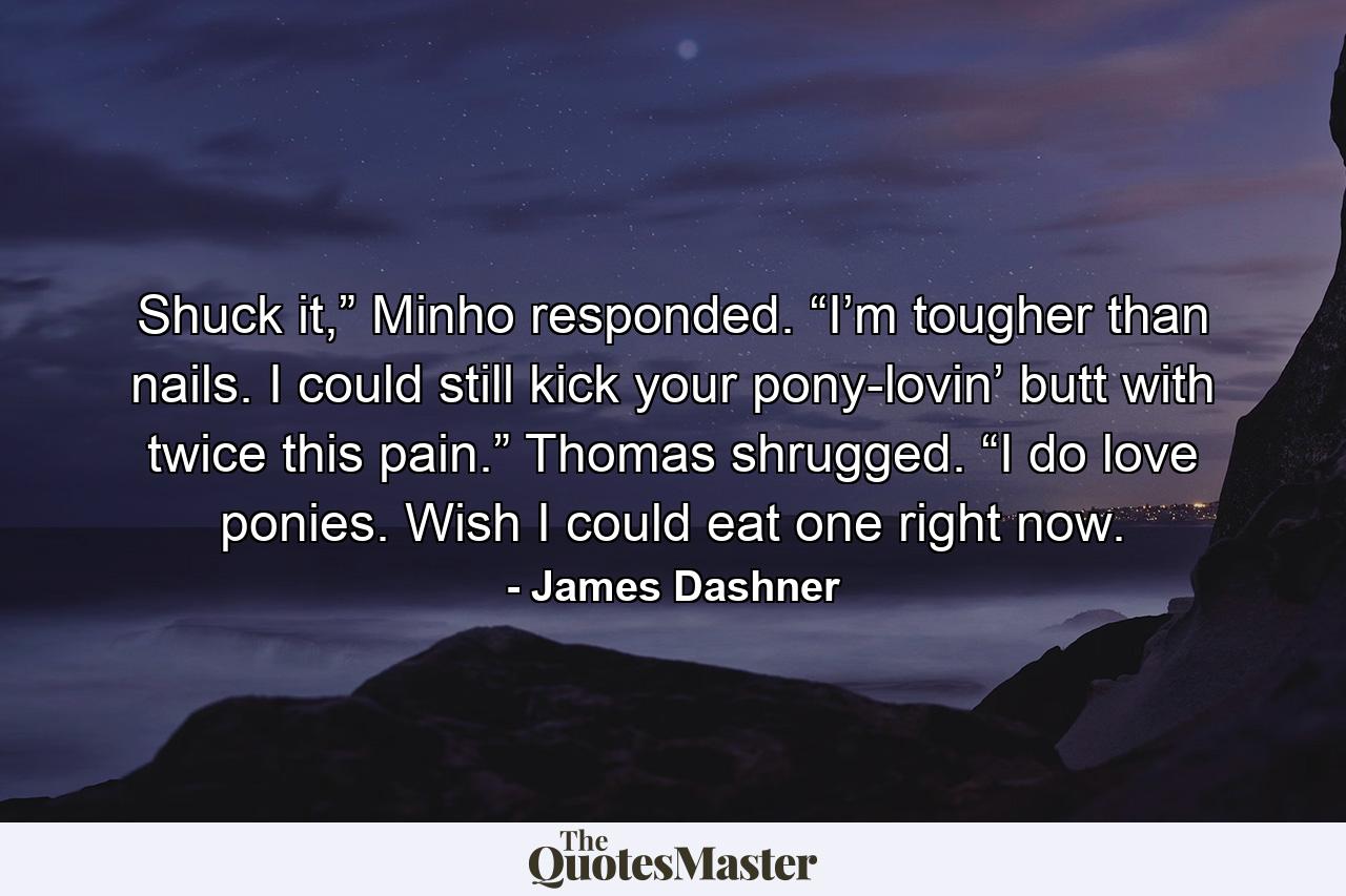 Shuck it,” Minho responded. “I’m tougher than nails. I could still kick your pony-lovin’ butt with twice this pain.” Thomas shrugged. “I do love ponies. Wish I could eat one right now. - Quote by James Dashner