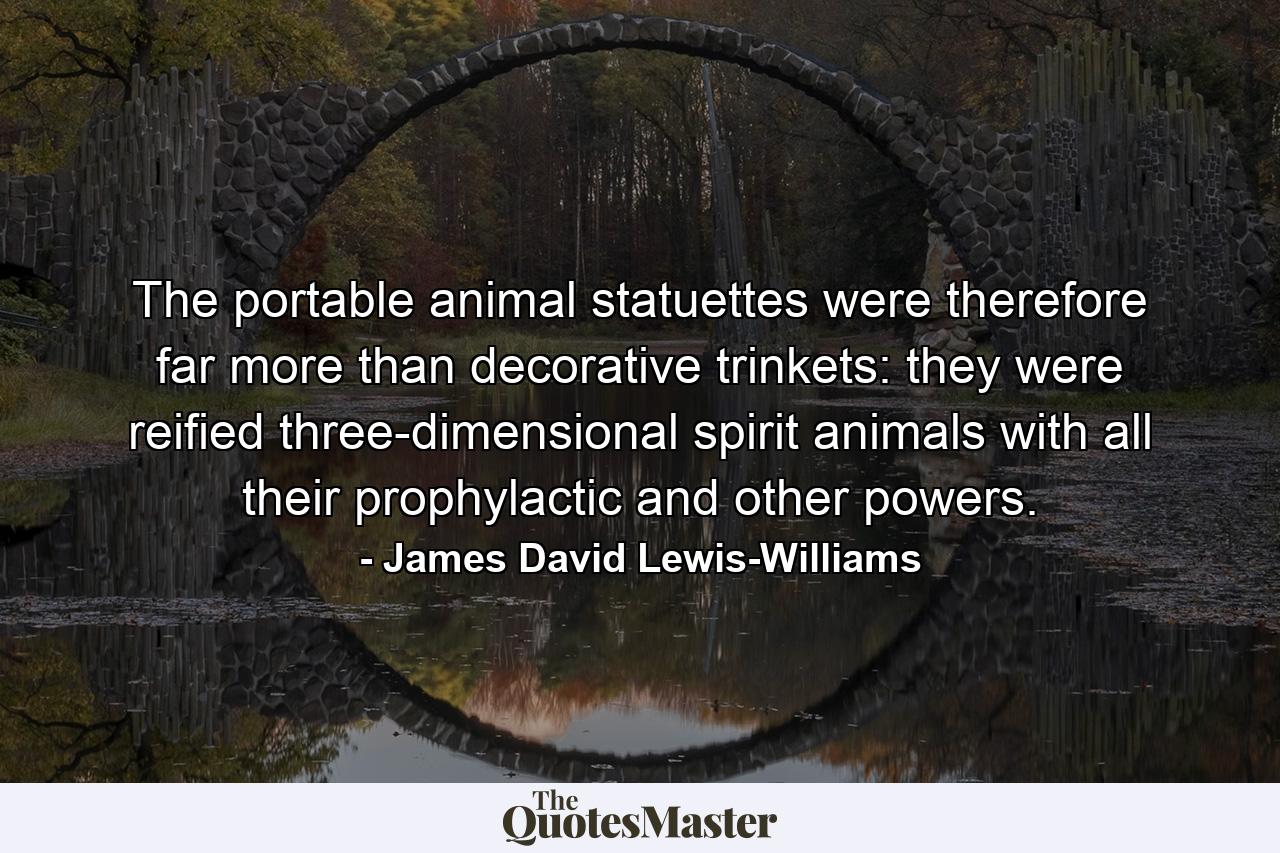 The portable animal statuettes were therefore far more than decorative trinkets: they were reified three-dimensional spirit animals with all their prophylactic and other powers. - Quote by James David Lewis-Williams