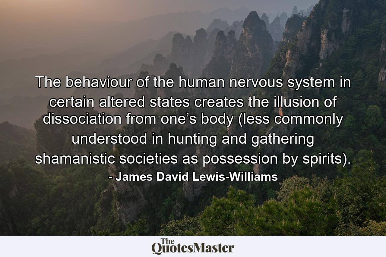 The behaviour of the human nervous system in certain altered states creates the illusion of dissociation from one’s body (less commonly understood in hunting and gathering shamanistic societies as possession by spirits). - Quote by James David Lewis-Williams