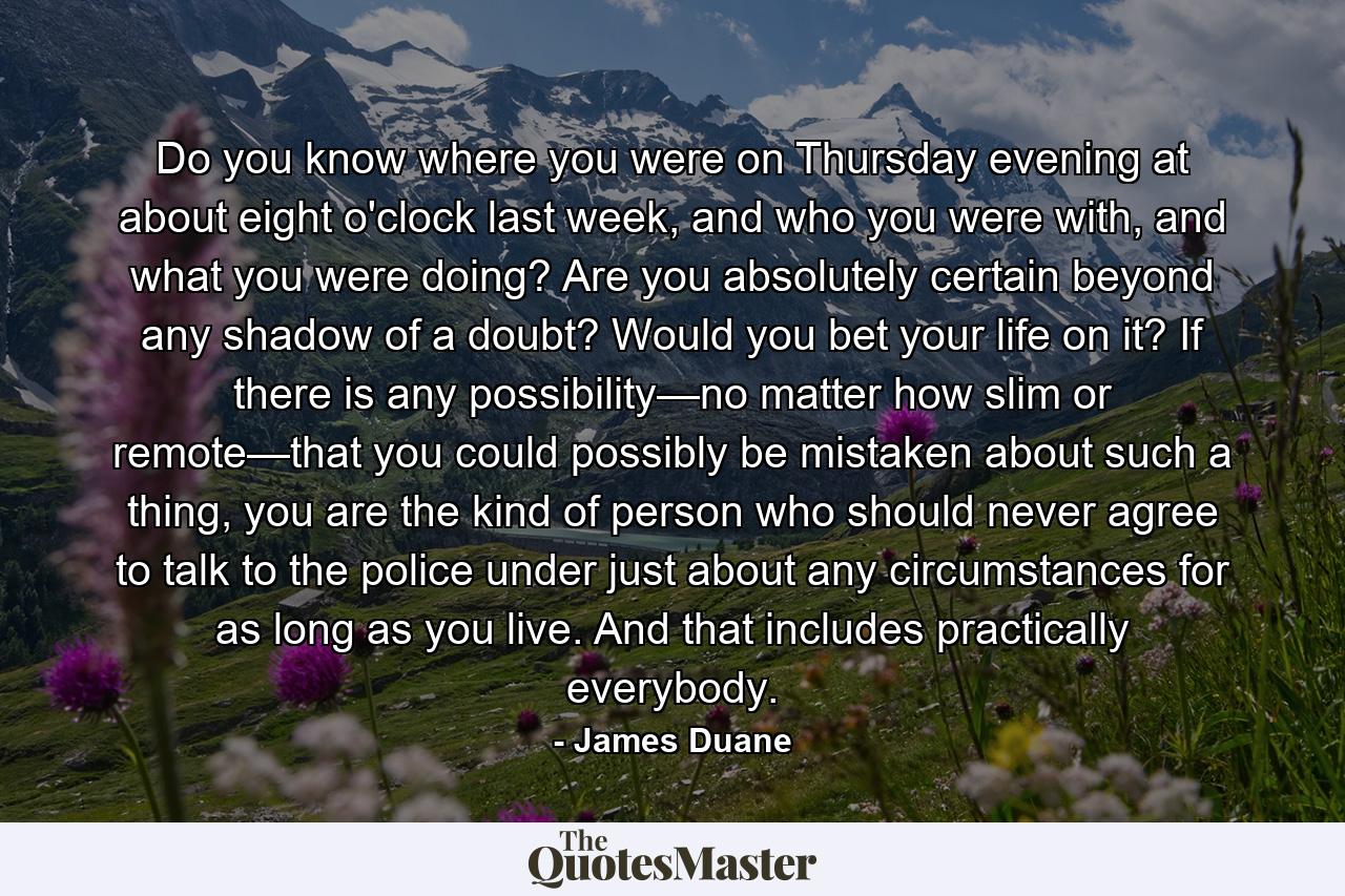 Do you know where you were on Thursday evening at about eight o'clock last week, and who you were with, and what you were doing? Are you absolutely certain beyond any shadow of a doubt? Would you bet your life on it? If there is any possibility—no matter how slim or remote—that you could possibly be mistaken about such a thing, you are the kind of person who should never agree to talk to the police under just about any circumstances for as long as you live. And that includes practically everybody. - Quote by James Duane