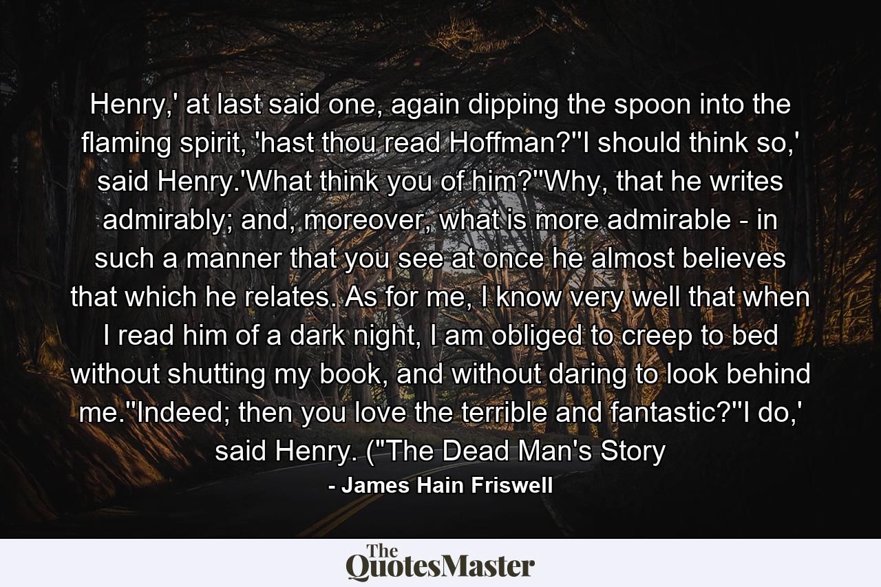 Henry,' at last said one, again dipping the spoon into the flaming spirit, 'hast thou read Hoffman?''I should think so,' said Henry.'What think you of him?''Why, that he writes admirably; and, moreover, what is more admirable - in such a manner that you see at once he almost believes that which he relates. As for me, I know very well that when I read him of a dark night, I am obliged to creep to bed without shutting my book, and without daring to look behind me.''Indeed; then you love the terrible and fantastic?''I do,' said Henry. (