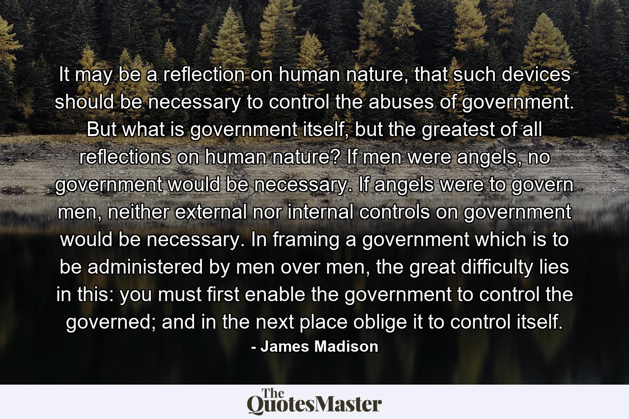 It may be a reflection on human nature, that such devices should be necessary to control the abuses of government. But what is government itself, but the greatest of all reflections on human nature? If men were angels, no government would be necessary. If angels were to govern men, neither external nor internal controls on government would be necessary. In framing a government which is to be administered by men over men, the great difficulty lies in this: you must first enable the government to control the governed; and in the next place oblige it to control itself. - Quote by James Madison