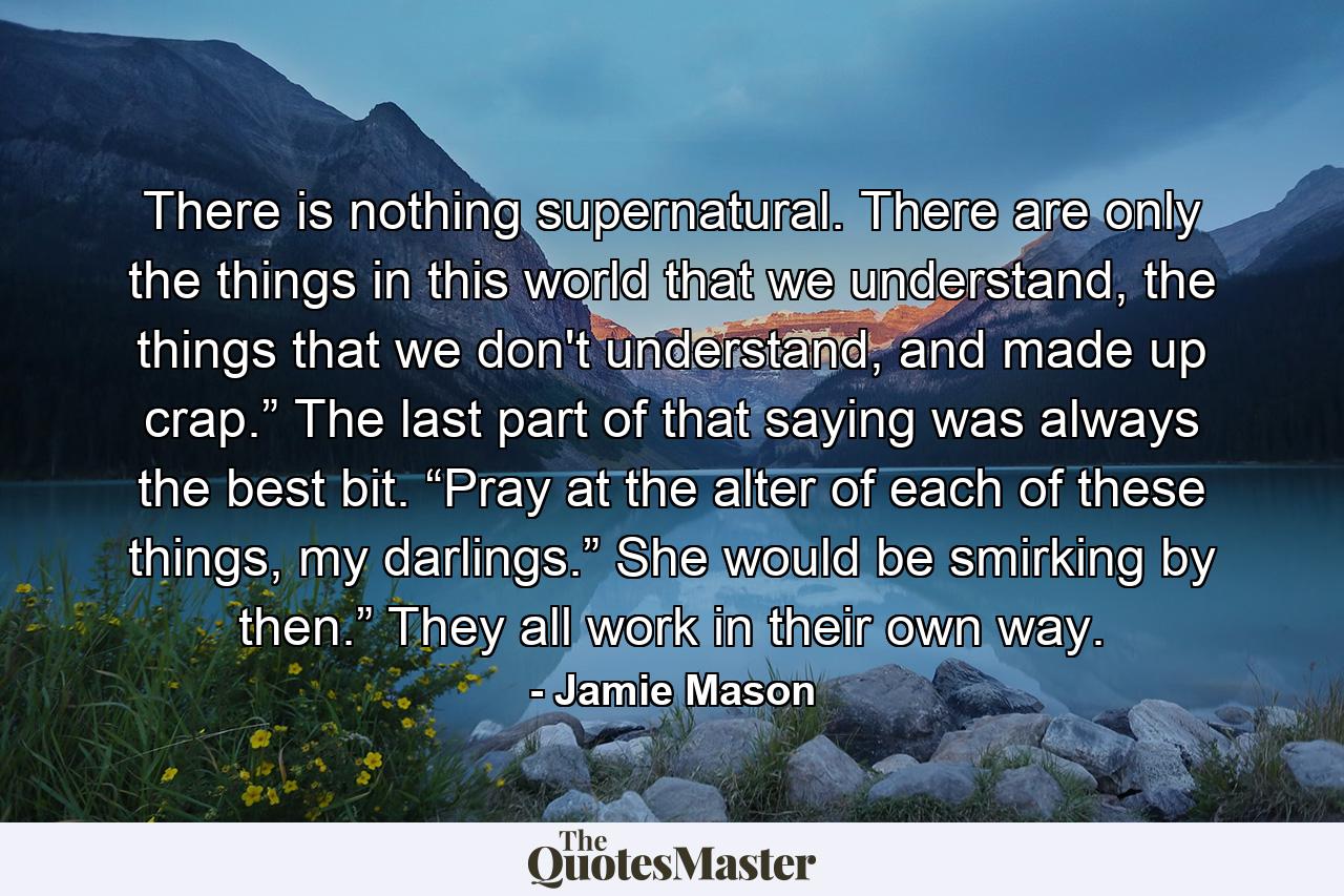 There is nothing supernatural. There are only the things in this world that we understand, the things that we don't understand, and made up crap.” The last part of that saying was always the best bit. “Pray at the alter of each of these things, my darlings.” She would be smirking by then.” They all work in their own way. - Quote by Jamie Mason