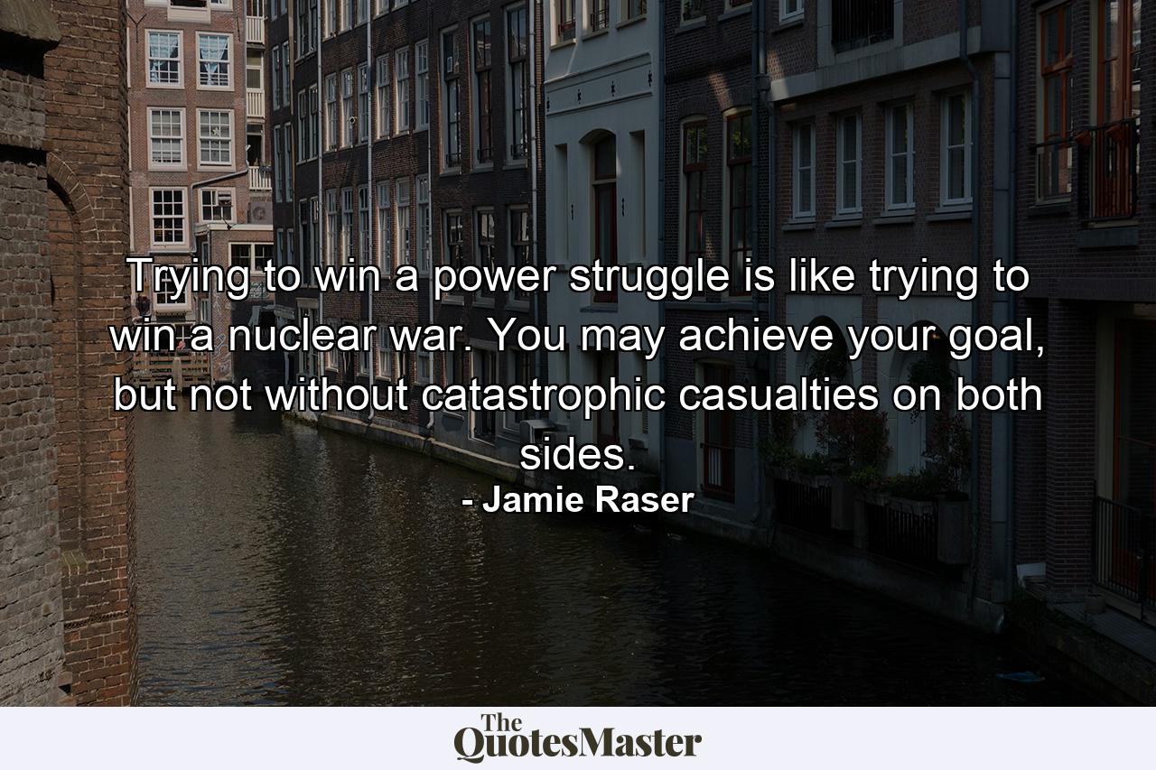 Trying to win a power struggle is like trying to win a nuclear war. You may achieve your goal, but not without catastrophic casualties on both sides. - Quote by Jamie Raser