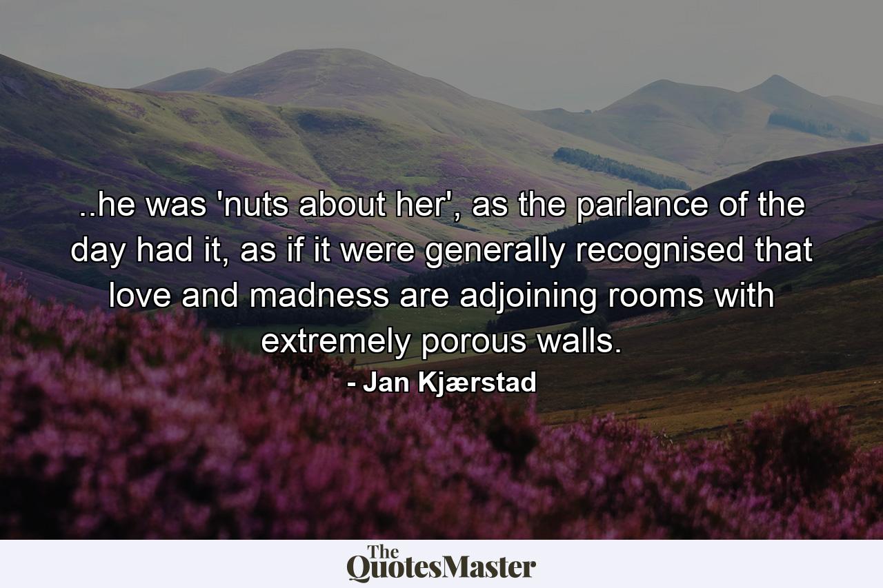 ..he was 'nuts about her', as the parlance of the day had it, as if it were generally recognised that love and madness are adjoining rooms with extremely porous walls. - Quote by Jan Kjærstad