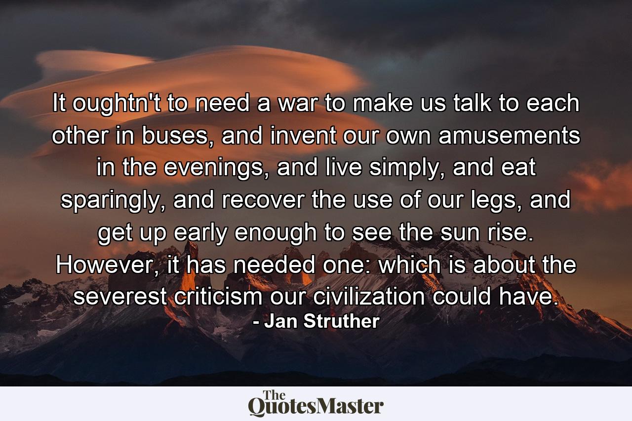 It oughtn't to need a war to make us talk to each other in buses, and invent our own amusements in the evenings, and live simply, and eat sparingly, and recover the use of our legs, and get up early enough to see the sun rise. However, it has needed one: which is about the severest criticism our civilization could have. - Quote by Jan Struther