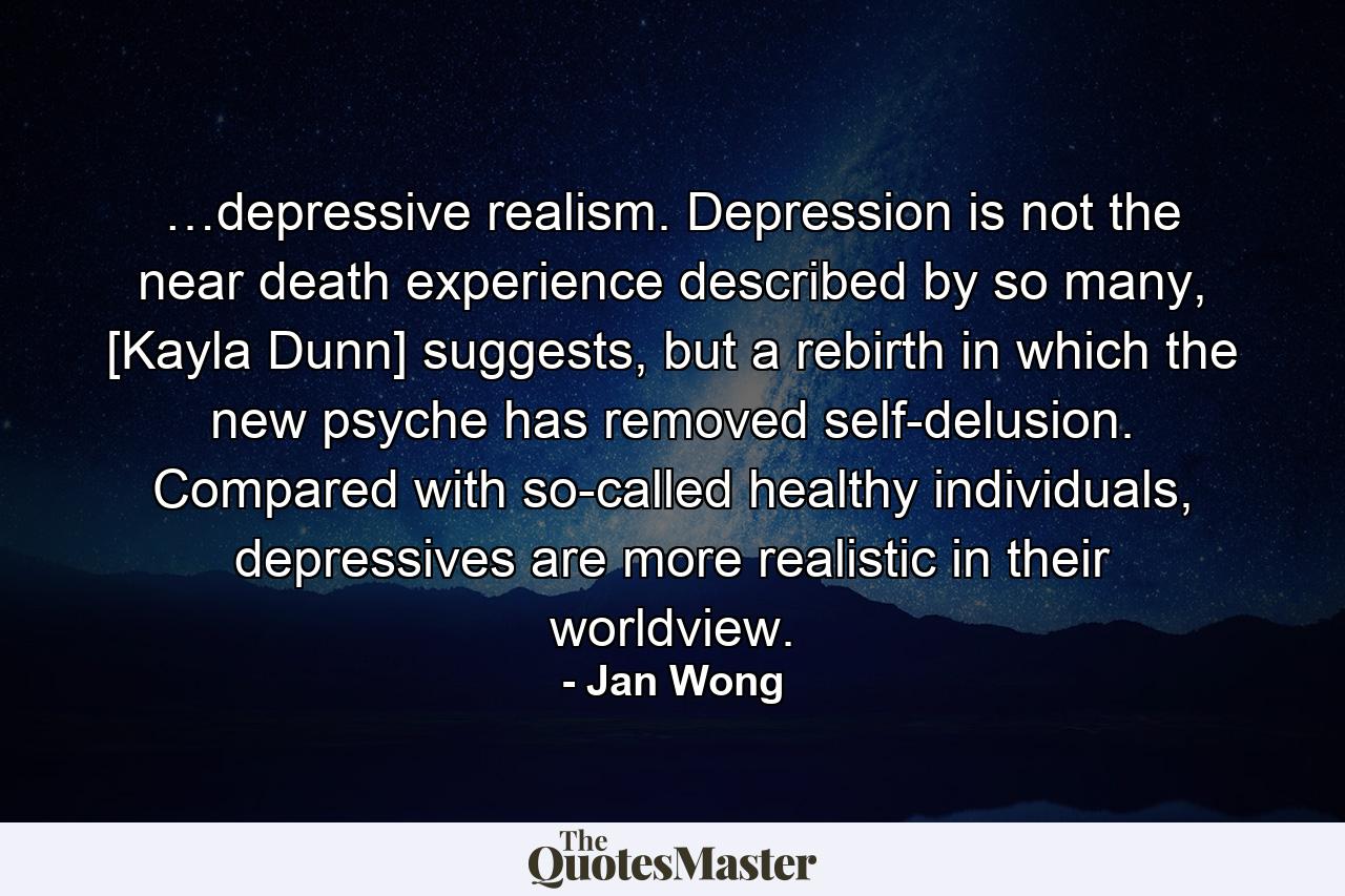 …depressive realism. Depression is not the near death experience described by so many, [Kayla Dunn] suggests, but a rebirth in which the new psyche has removed self-delusion. Compared with so-called healthy individuals, depressives are more realistic in their worldview. - Quote by Jan Wong