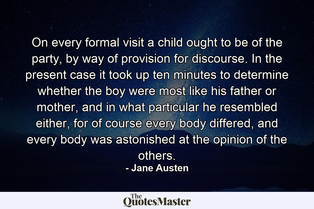 On every formal visit a child ought to be of the party, by way of provision for discourse. In the present case it took up ten minutes to determine whether the boy were most like his father or mother, and in what particular he resembled either, for of course every body differed, and every body was astonished at the opinion of the others. - Quote by Jane Austen